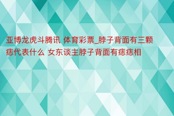 亚博龙虎斗腾讯 体育彩票_脖子背面有三颗痣代表什么 女东谈主脖子背面有痣痣相