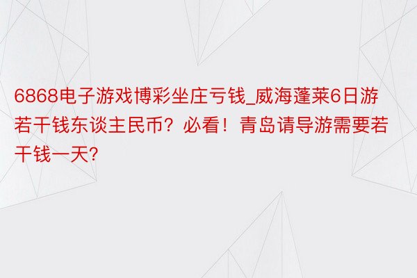 6868电子游戏博彩坐庄亏钱_威海蓬莱6日游若干钱东谈主民币？必看！青岛请导游需要若干钱一天？