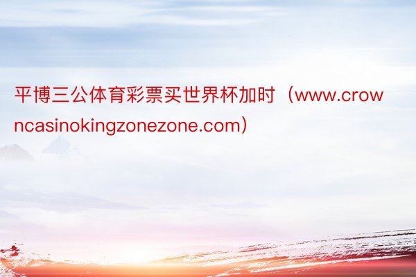 平博三公体育彩票买世界杯加时（www.crowncasinokingzonezone.com）