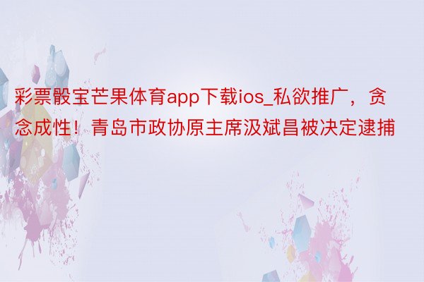 彩票骰宝芒果体育app下载ios_私欲推广，贪念成性！青岛市政协原主席汲斌昌被决定逮捕