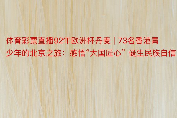 体育彩票直播92年欧洲杯丹麦 | 73名香港青少年的北京之旅：感悟“大国匠心” 诞生民族自信