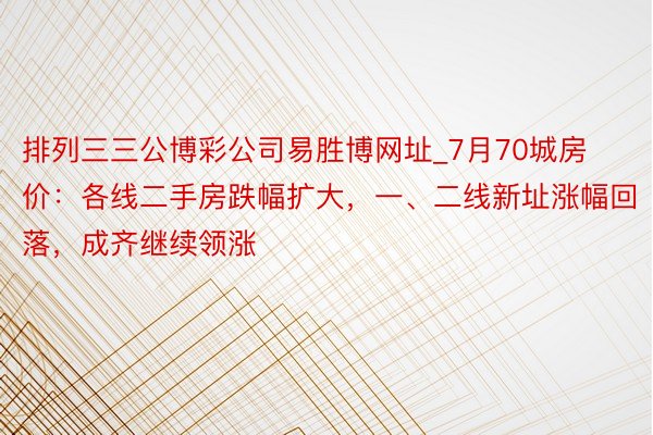 排列三三公博彩公司易胜博网址_7月70城房价：各线二手房跌幅扩大，一、二线新址涨幅回落，成齐继续领涨