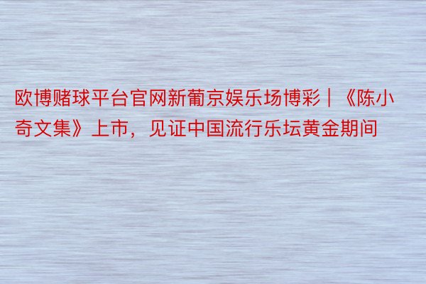 欧博赌球平台官网新葡京娱乐场博彩 | 《陈小奇文集》上市，见证中国流行乐坛黄金期间