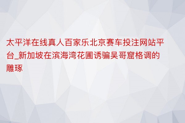 太平洋在线真人百家乐北京赛车投注网站平台_新加坡在滨海湾花圃诱骗吴哥窟格调的雕琢