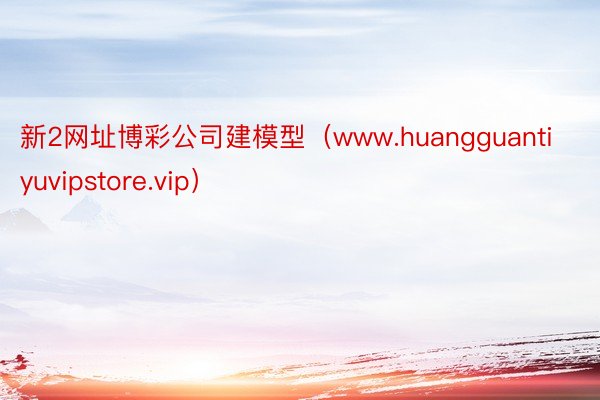 新2网址博彩公司建模型（www.huangguantiyuvipstore.vip）
