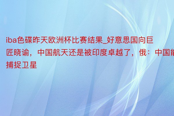 iba色碟昨天欧洲杯比赛结果_好意思国向巨匠晓谕，中国航天还是被印度卓越了，俄：中国能捕捉卫星