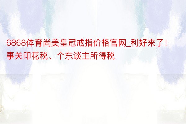 6868体育尚美皇冠戒指价格官网_利好来了！事关印花税、个东谈主所得税