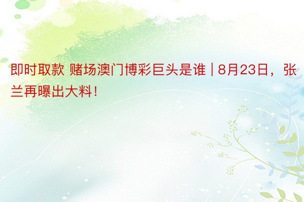 即时取款 赌场澳门博彩巨头是谁 | 8月23日，张兰再曝出大料！