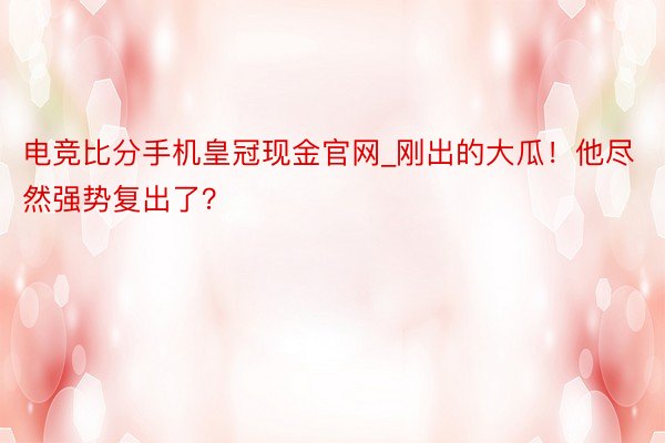 电竞比分手机皇冠现金官网_刚出的大瓜！他尽然强势复出了？