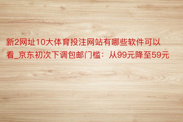 新2网址10大体育投注网站有哪些软件可以看_京东初次下调包邮门槛：从99元降至59元