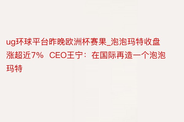 ug环球平台昨晚欧洲杯赛果_泡泡玛特收盘涨超近7%  CEO王宁：在国际再造一个泡泡玛特