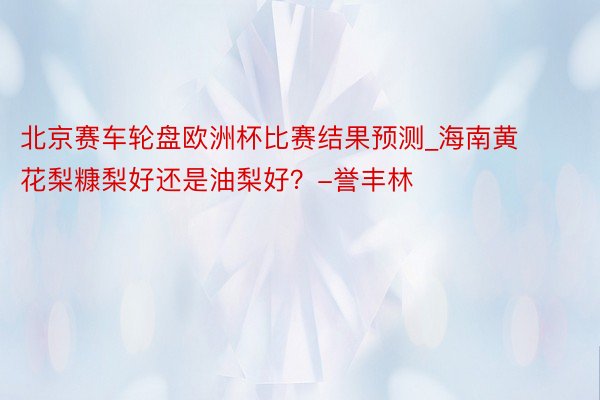 北京赛车轮盘欧洲杯比赛结果预测_海南黄花梨糠梨好还是油梨好？-誉丰林