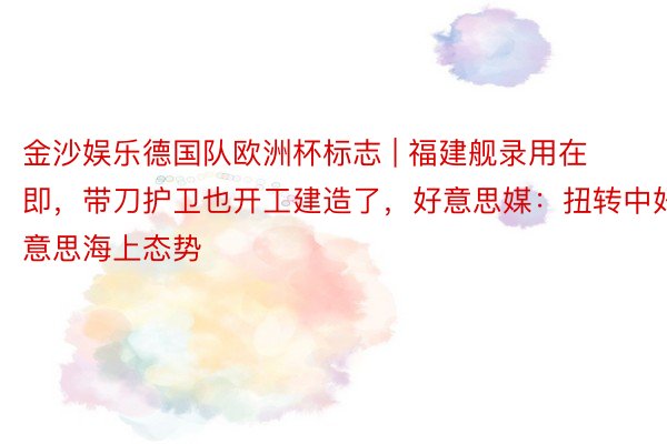 金沙娱乐德国队欧洲杯标志 | 福建舰录用在即，带刀护卫也开工建造了，好意思媒：扭转中好意思海上态势