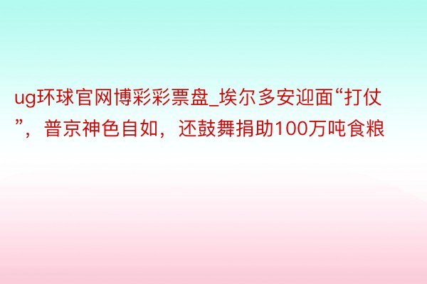 ug环球官网博彩彩票盘_埃尔多安迎面“打仗”，普京神色自如，还鼓舞捐助100万吨食粮