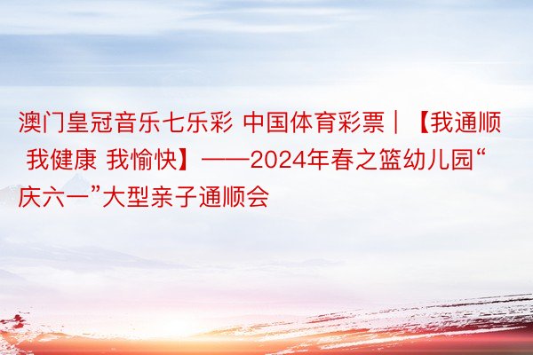 澳门皇冠音乐七乐彩 中国体育彩票 | 【我通顺 我健康 我愉快】——2024年春之篮幼儿园“庆六一”大型亲子通顺会