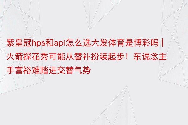 紫皇冠hps和api怎么选大发体育是博彩吗 | 火箭探花秀可能从替补扮装起步！东说念主手富裕难踏进交替气势