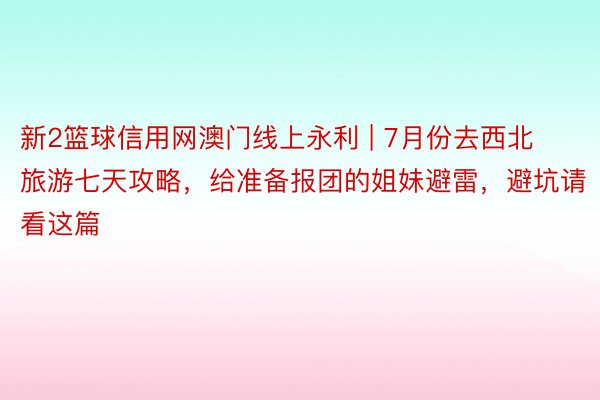 新2篮球信用网澳门线上永利 | 7月份去西北旅游七天攻略，给准备报团的姐妹避雷，避坑请看这篇