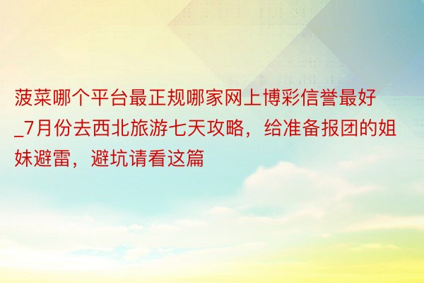 菠菜哪个平台最正规哪家网上博彩信誉最好_7月份去西北旅游七天攻略，给准备报团的姐妹避雷，避坑请看这篇