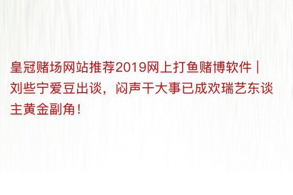 皇冠赌场网站推荐2019网上打鱼赌博软件 | 刘些宁爱豆出谈，闷声干大事已成欢瑞艺东谈主黄金副角！