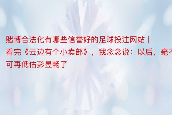 賭博合法化有哪些信誉好的足球投注网站 | 看完《云边有个小卖部》，我念念说：以后，毫不可再低估彭昱畅了