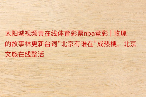 太阳城视频黄在线体育彩票nba竞彩 | 玫瑰的故事林更新台词“北京有谁在”成热梗，北京文旅在线整活