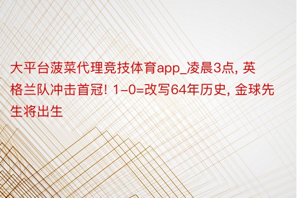 大平台菠菜代理竞技体育app_凌晨3点, 英格兰队冲击首冠! 1-0=改写64年历史, 金球先生将出生