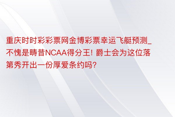 重庆时时彩彩票网金博彩票幸运飞艇预测_不愧是畴昔NCAA得分王! 爵士会为这位落第秀开出一份厚爱条约吗?