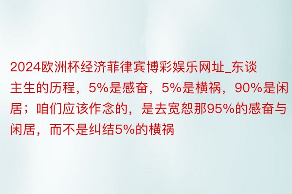 2024欧洲杯经济菲律宾博彩娱乐网址_东谈主生的历程，5%是感奋，5%是横祸，90%是闲居；咱们应该作念的，是去宽恕那95%的感奋与闲居，而不是纠结5%的横祸