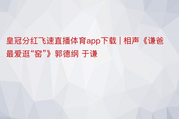 皇冠分红飞速直播体育app下载 | 相声《谦爸最爱逛“窑”》郭德纲 于谦