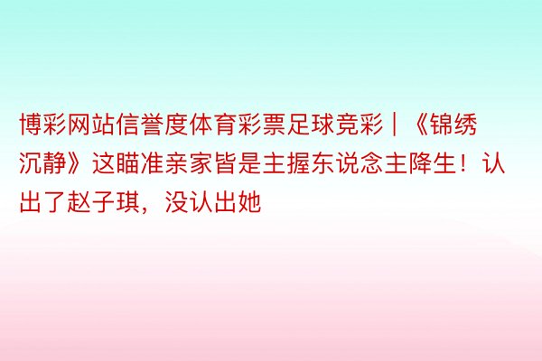 博彩网站信誉度体育彩票足球竞彩 | 《锦绣沉静》这瞄准亲家皆是主握东说念主降生！认出了赵子琪，没认出她