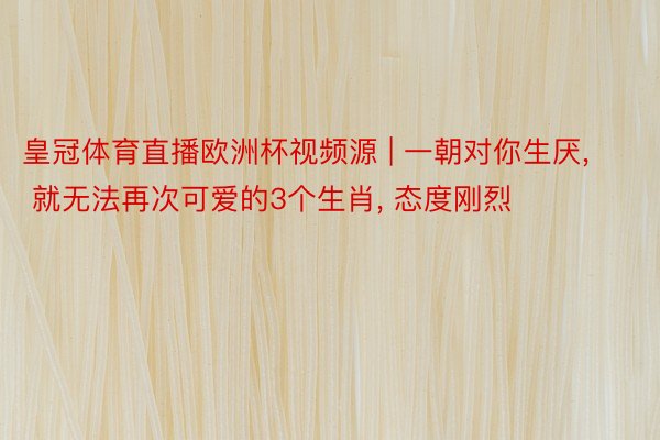 皇冠体育直播欧洲杯视频源 | 一朝对你生厌, 就无法再次可爱的3个生肖, 态度刚烈