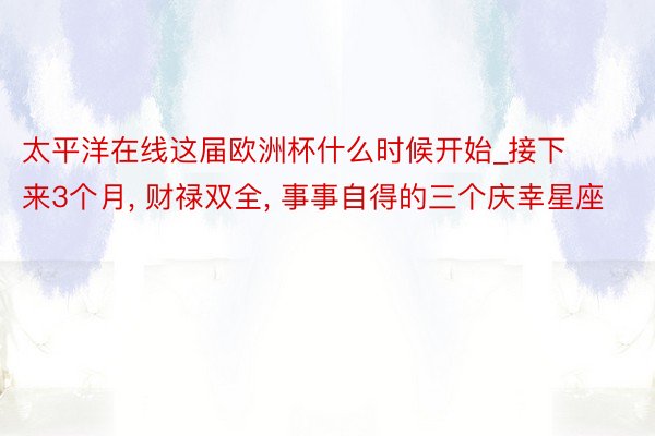 太平洋在线这届欧洲杯什么时候开始_接下来3个月, 财禄双全, 事事自得的三个庆幸星座