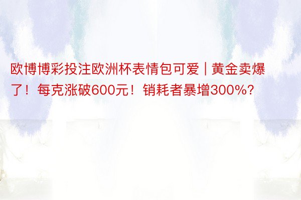 欧博博彩投注欧洲杯表情包可爱 | 黄金卖爆了！每克涨破600元！销耗者暴增300%？