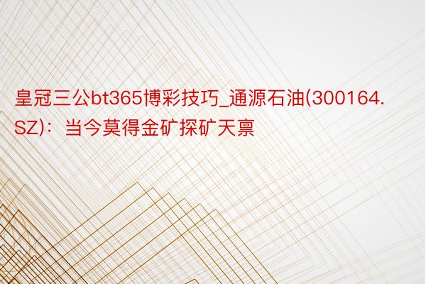 皇冠三公bt365博彩技巧_通源石油(300164.SZ)：当今莫得金矿探矿天禀