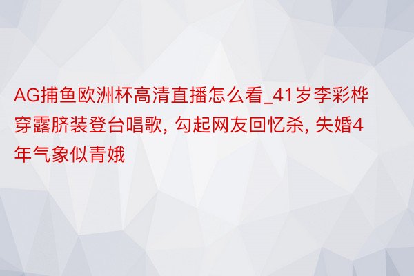 AG捕鱼欧洲杯高清直播怎么看_41岁李彩桦穿露脐装登台唱歌, 勾起网友回忆杀, 失婚4年气象似青娥