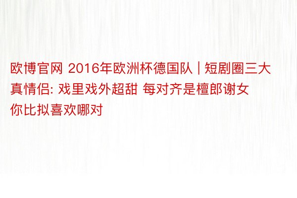 欧博官网 2016年欧洲杯德国队 | 短剧圈三大真情侣: 戏里戏外超甜 每对齐是檀郎谢女 你比拟喜欢哪对