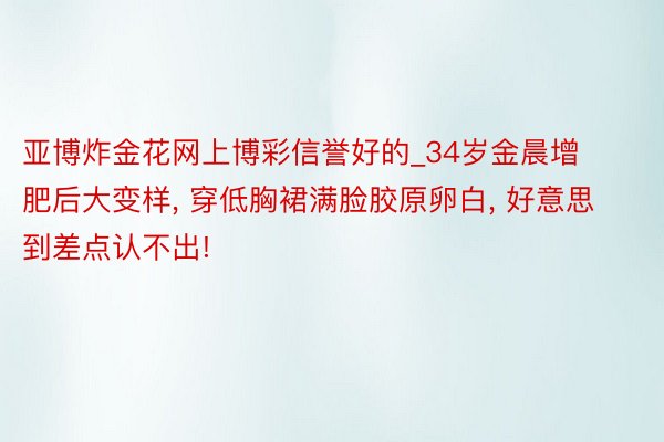 亚博炸金花网上博彩信誉好的_34岁金晨增肥后大变样, 穿低胸裙满脸胶原卵白, 好意思到差点认不出!