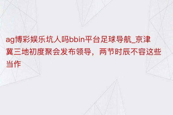 ag博彩娱乐坑人吗bbin平台足球导航_京津冀三地初度聚会发布领导，两节时辰不容这些当作